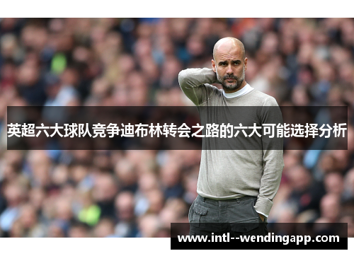 英超六大球队竞争迪布林转会之路的六大可能选择分析 英超六大球队竞争迪布林转会之路的六大可能选择分析