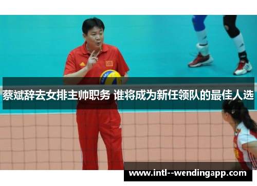 蔡斌辞去女排主帅职务 谁将成为新任领队的最佳人选 蔡斌辞去女排主帅职务 谁将成为新任领队的最佳人选