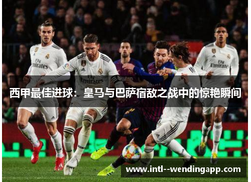 西甲最佳进球：皇马与巴萨宿敌之战中的惊艳瞬间