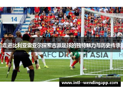 走进比利亚雷亚尔探索古派足球的独特魅力与历史传承 走进比利亚雷亚尔探索古派足球的独特魅力与历史传承