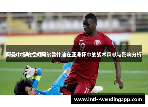 阿曼中场哈提姆阿尔鲁什迪在亚洲杯中的战术贡献与影响分析 阿曼中场哈提姆阿尔鲁什迪在亚洲杯中的战术贡献与影响分析