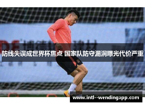 防线失误成世界杯焦点 国家队防守漏洞曝光代价严重 防线失误成世界杯焦点 国家队防守漏洞曝光代价严重