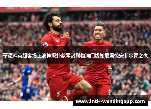 亨德森英超客场上演神级扑救零封利物浦门线如墙震惊安菲尔德之夜 亨德森英超客场上演神级扑救零封利物浦门线如墙震惊安菲尔德之夜